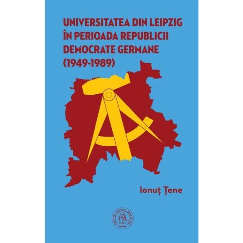 Universitatea din Leipzig in perioada Republicii Democrate Fermane (1949-1989) - Ionut Tene, editura Scoala Ardeleana