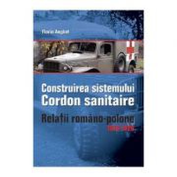 Construirea Sistemului Cordon Sanitaire. Relatii Romano-Polone 1919-1926 - Florin Anghel