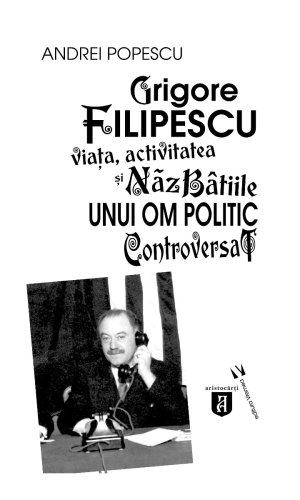 Grigore Filipescu. Viaţa, activitatea și năzbâtiile unui om politic controversat