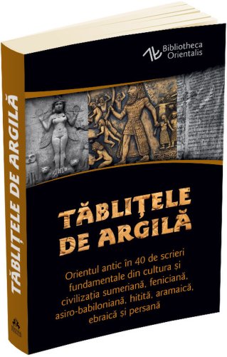 Tablitele de argila. orientul antic in 40 de scrieri fundamentale din cultura si civilizatia sumeriana, feniciana, asiro-babiloniana, hitita, aramaica, ebraica si persana